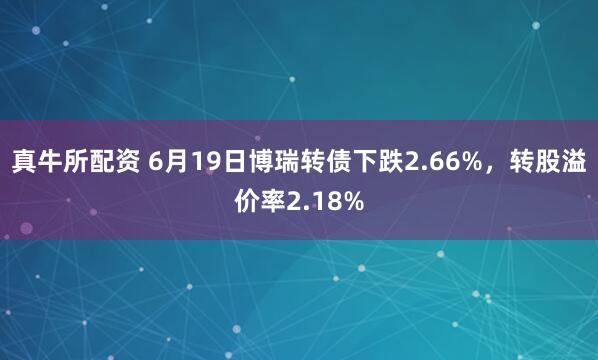 真牛所配资 6月19日博瑞转债下跌2.66%，转股溢价率2.18%