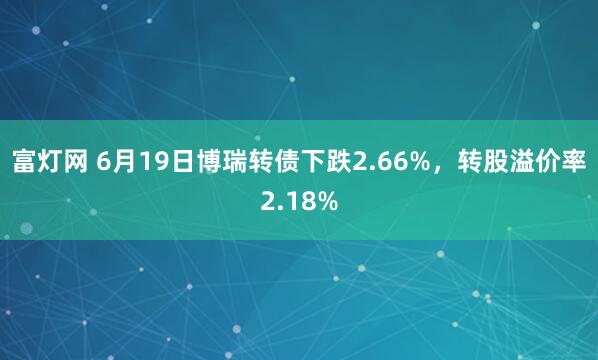 富灯网 6月19日博瑞转债下跌2.66%，转股溢价率2.18%