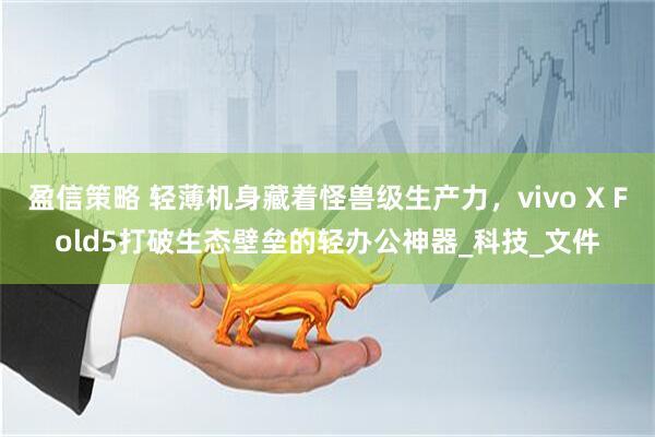 盈信策略 轻薄机身藏着怪兽级生产力，vivo X Fold5打破生态壁垒的轻办公神器_科技_文件