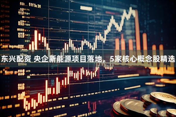 东兴配资 央企新能源项目落地，5家核心概念股精选