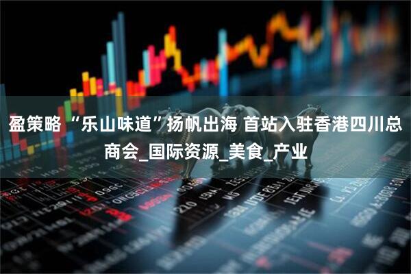 盈策略 “乐山味道”扬帆出海 首站入驻香港四川总商会_国际资源_美食_产业