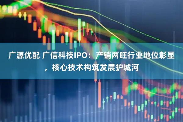 广源优配 广信科技IPO：产销两旺行业地位彰显，核心技术构筑发展护城河
