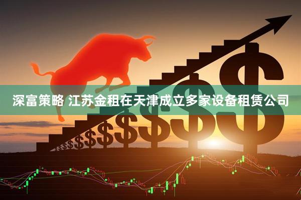 深富策略 江苏金租在天津成立多家设备租赁公司