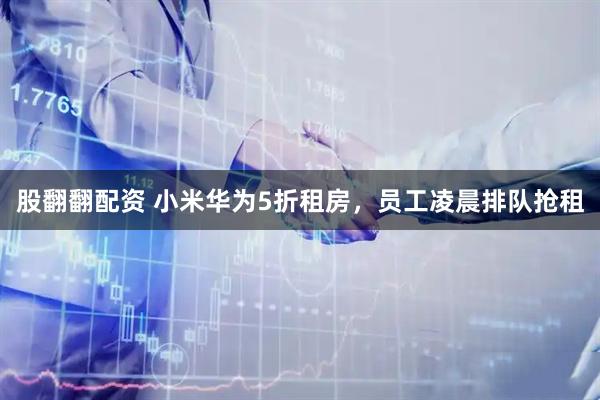 股翻翻配资 小米华为5折租房，员工凌晨排队抢租