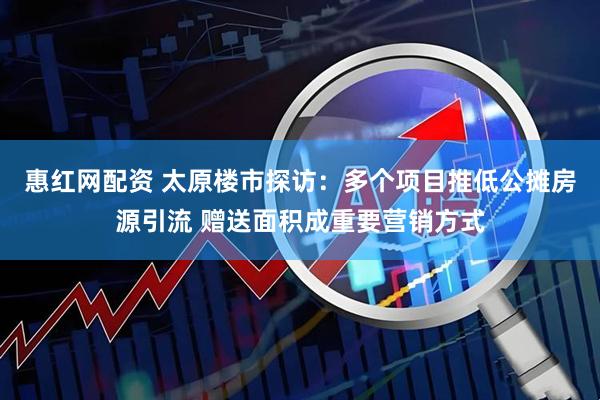 惠红网配资 太原楼市探访：多个项目推低公摊房源引流 赠送面积成重要营销方式
