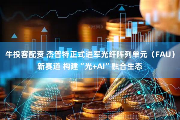 牛投客配资 杰普特正式进军光纤阵列单元（FAU）新赛道 构建“光+AI”融合生态