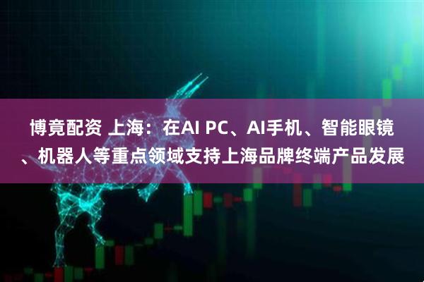 博竟配资 上海：在AI PC、AI手机、智能眼镜、机器人等重点领域支持上海品牌终端产品发展