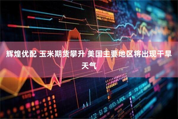 辉煌优配 玉米期货攀升 美国主要地区将出现干旱天气