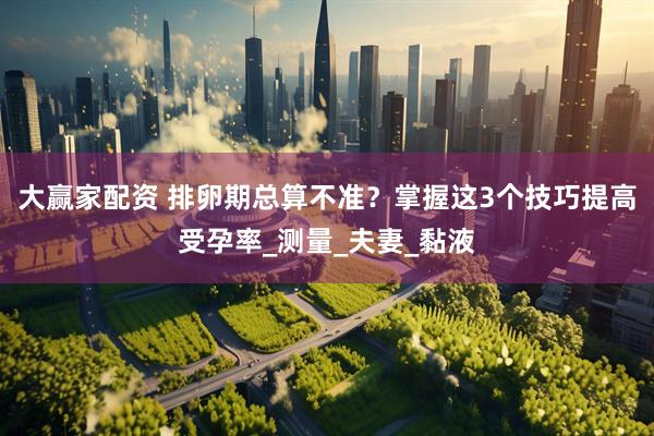 大赢家配资 排卵期总算不准？掌握这3个技巧提高受孕率_测量_夫妻_黏液