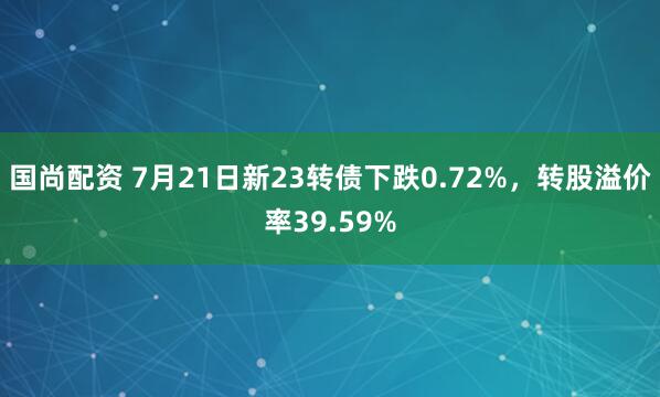 国尚配资 7月21日新23转债下跌0.72%，转股溢价率39.59%