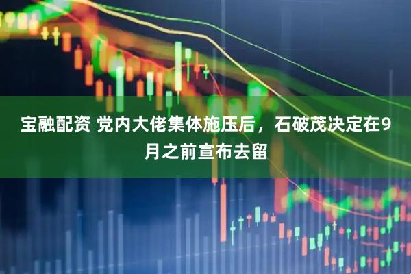 宝融配资 党内大佬集体施压后，石破茂决定在9月之前宣布去留