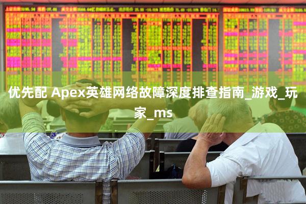 优先配 Apex英雄网络故障深度排查指南_游戏_玩家_ms