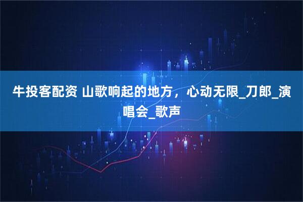牛投客配资 山歌响起的地方，心动无限_刀郎_演唱会_歌声