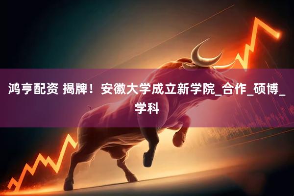 鸿亨配资 揭牌！安徽大学成立新学院_合作_硕博_学科