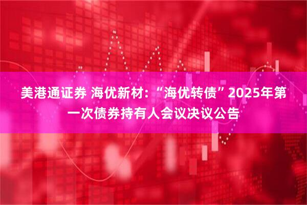 美港通证券 海优新材: “海优转债”2025年第一次债券持有人会议决议公告