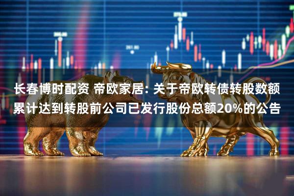 长春博时配资 帝欧家居: 关于帝欧转债转股数额累计达到转股前公司已发行股份总额20%的公告