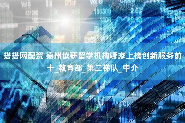 搭搭网配资 德州读研留学机构哪家上榜创新服务前十_教育部_第二梯队_中介