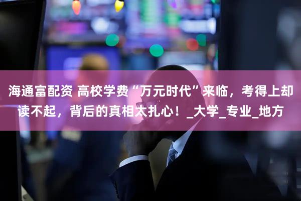 海通富配资 高校学费“万元时代”来临，考得上却读不起，背后的真相太扎心！_大学_专业_地方