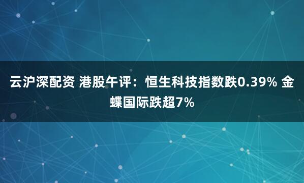 云沪深配资 港股午评：恒生科技指数跌0.39% 金蝶国际跌超7%