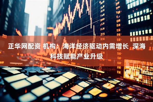 正华网配资 机构：海洋经济驱动内需增长  深海科技赋能产业升级