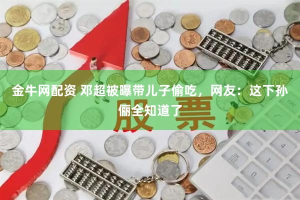 金牛网配资 邓超被曝带儿子偷吃，网友：这下孙俪全知道了