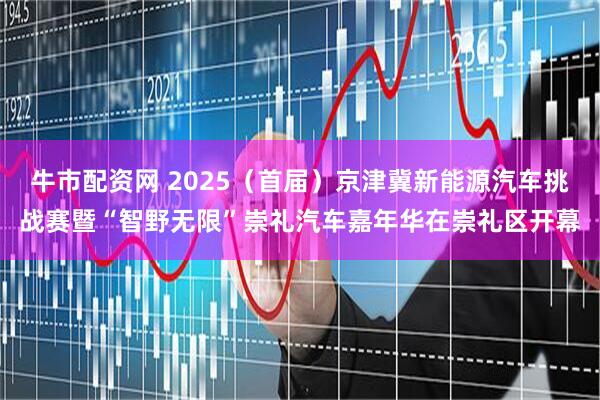 牛市配资网 2025（首届）京津冀新能源汽车挑战赛暨“智野无限”崇礼汽车嘉年华在崇礼区开幕