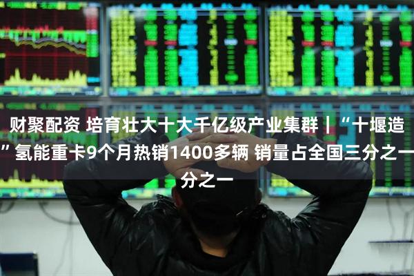 财聚配资 培育壮大十大千亿级产业集群｜“十堰造”氢能重卡9个月热销1400多辆 销量占全国三分之一