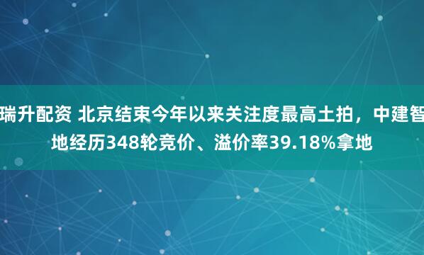 瑞升配资 北京结束今年以来关注度最高土拍，中建智地经历348轮竞价、溢价率39.18%拿地