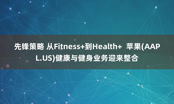 先锋策略 从Fitness+到Health+  苹果(AAPL.US)健康与健身业务迎来整合
