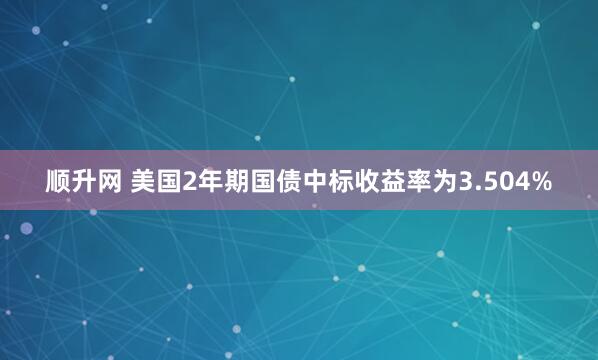 顺升网 美国2年期国债中标收益率为3.504%