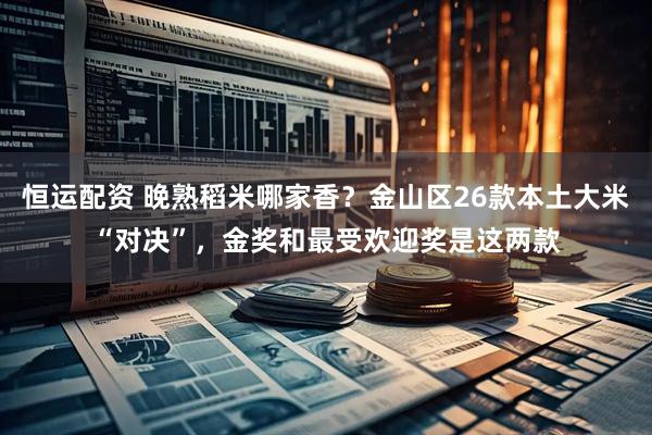 恒运配资 晚熟稻米哪家香？金山区26款本土大米“对决”，金奖和最受欢迎奖是这两款