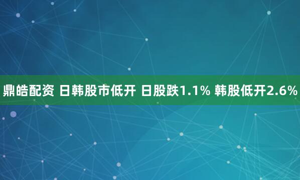 鼎皓配资 日韩股市低开 日股跌1.1% 韩股低开2.6%