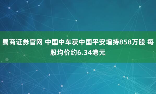 蜀商证券官网 中国中车获中国平安增持858万股 每股均价约6.34港元