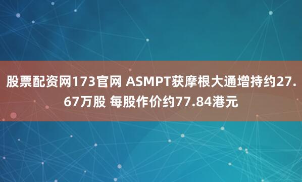 股票配资网173官网 ASMPT获摩根大通增持约27.67万股 每股作价约77.84港元