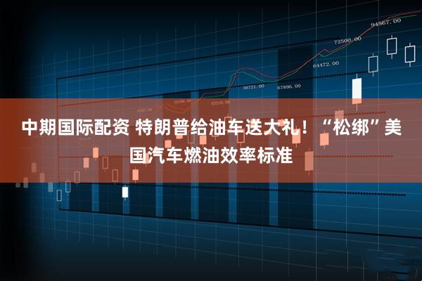 中期国际配资 特朗普给油车送大礼！“松绑”美国汽车燃油效率标准