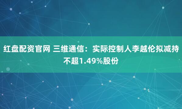 红盘配资官网 三维通信:实际控制人李越伦拟减持不超1.49%股份