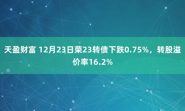 天盈财富 12月23日荣23转债下跌0.75%，转股溢价率16.2%