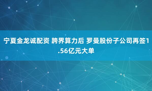 宁夏金龙诚配资 跨界算力后 罗曼股份子公司再签1.56亿元大单