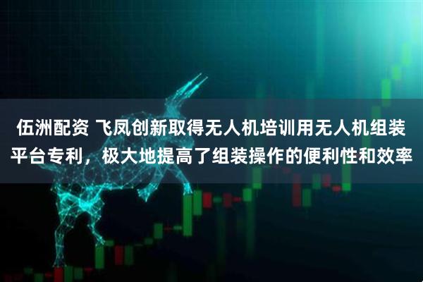 伍洲配资 飞凤创新取得无人机培训用无人机组装平台专利，极大地提高了组装操作的便利性和效率