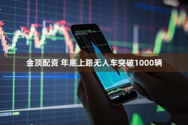 金顶配资 年底上路无人车突破1000辆