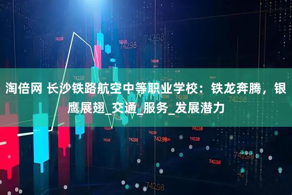 淘倍网 长沙铁路航空中等职业学校：铁龙奔腾，银鹰展翅_交通_服务_发展潜力