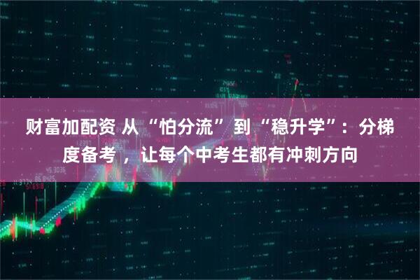 财富加配资 从 “怕分流” 到 “稳升学”：分梯度备考 ，让每个中考生都有冲刺方向