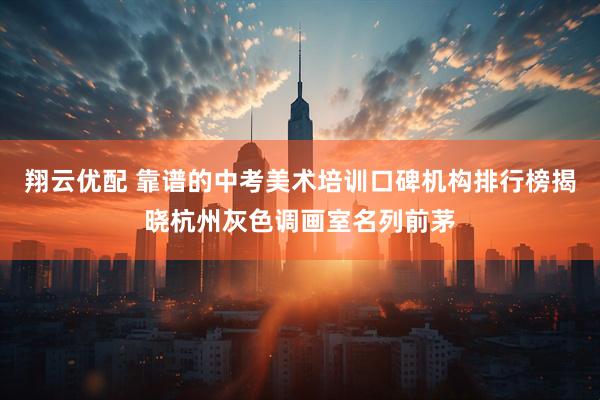 翔云优配 靠谱的中考美术培训口碑机构排行榜揭晓杭州灰色调画室名列前茅