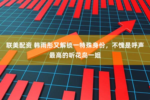 联美配资 韩雨彤又解锁一特殊身份，不愧是呼声最高的听花岛一姐