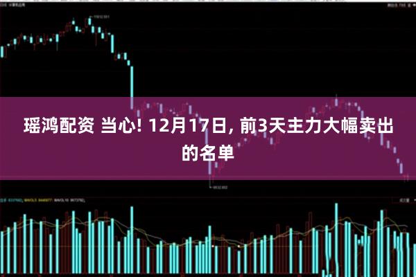 瑶鸿配资 当心! 12月17日, 前3天主力大幅卖出的名单