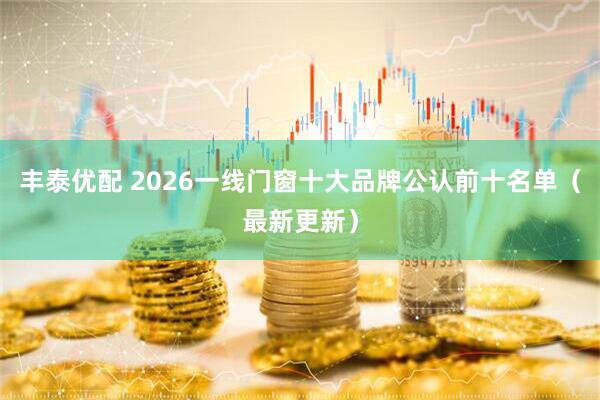丰泰优配 2026一线门窗十大品牌公认前十名单（最新更新）