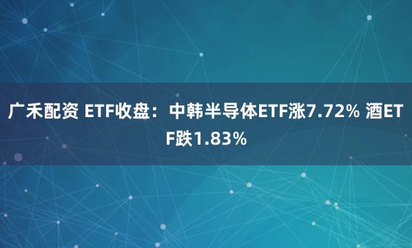 广禾配资 ETF收盘：中韩半导体ETF涨7.72% 酒ETF跌1.83%