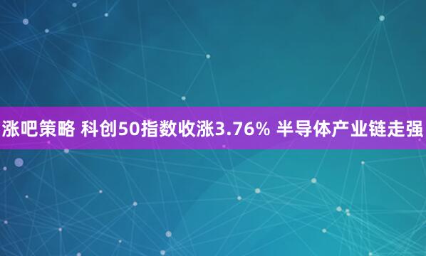 涨吧策略 科创50指数收涨3.76% 半导体产业链走强