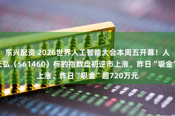 东兴配资 2026世界人工智能大会本周五开幕！人工智能ETF天弘（561460）标的指数盘初逆市上涨、昨日“吸金”超720万元